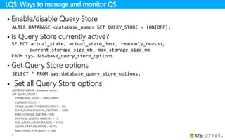  Enable/disable Query Store
ALTER DATABASE <database_name> SET QUERY_STORE = {ON|OFF};
 Is Query Store currently active?
SELECT actual_state, actual_state_desc, readonly_reason,
current_storage_size_mb, max_storage_size_mb
FROM sys.database_query_store_options;
 Get Query Store options
SELECT * FROM sys.database_query_store_options;
 Set all Query Store options
ALTER DATABASE <database name>
SET QUERY_STORE (
OPERATION_MODE = READ_WRITE,
CLEANUP_POLICY =
(STALE_QUERY_THRESHOLD_DAYS = 30),
DATA_FLUSH_INTERVAL_SECONDS = 3000,
MAX_STORAGE_SIZE_MB = 500,
INTERVAL_LENGTH_MINUTES = 15,
SIZE_BASED_CLEANUP_MODE = AUTO,
QUERY_CAPTURE_MODE = AUTO,
MAX_PLANS_PER_QUERY = 1000
);
LQS: Ways to manage and monitor QS
 