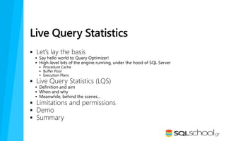 Live Query Statistics
 Let’s lay the basis
 Say hello world to Query Optimizer!
 High-level bits of the engine running, under the hood of SQL Server
 Procedure Cache
 Buffer Pool
 Execution Plans
 Live Query Statistics (LQS)
 Definition and aim
 When and why
 Meanwhile, behind the scenes…
 Limitations and permissions
 Demo
 Summary
 