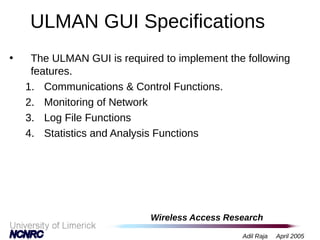 Wireless Access Research
Adil Raja April 2005
ULMAN GUI Specifications
• The ULMAN GUI is required to implement the following
features.
1. Communications & Control Functions.
2. Monitoring of Network
3. Log File Functions
4. Statistics and Analysis Functions
 