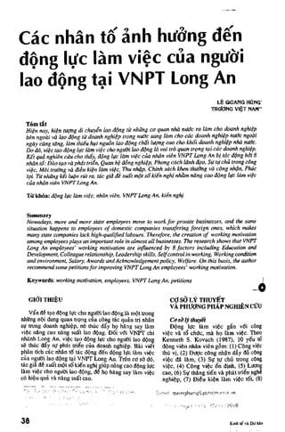 Cac nhan to anh hu'dng den
dong lire lam viec cua ngu'di
Iao doiig tai VNPT Long An
LE QGANG HGNG'
TRCfdNG VIET NAM"
Tom tat
Hien nay. Men tugng dl chuyin Iao dgng tff nhttng ca quan nhd nudc ra ldm cho doanh nghiep
ben ngodi vd Iao ddng ttt doanh nghiep trong nttde sang ldm cho cdc doanh nghiep nudc ngodi
ngdy cdng tdng, ldm thieu hiit ngudn Iao dgng chdt lugng cao cho khd'i doanh nghiep nhd nudc.
Do do, viec tgo ddng Ittc ldm viec cho ngttdi Iao ddng Id vai trd quan trgng tgi cdc doanh nghidp.
Kit qud nghien cttu ciio thdy, dgng Ittc ldm viec cua nhdn vien VNPT Long An bj tdc dgng bdi 8
nhdn td: Ddo tgo vd phdt triin, Quan he ddng nghiep, Phong cdch Idnh dgo, Sff tff ch& trong cong
viec, Mdi trudng vd diiu kien ldm viec, Thu nhap, Chinh sdch khen thudng vd cdng nhan, Phuc
lgi. Ttt nhttng kit Man rut ra, tdc gid di xudt mgt sdkiin nghj nhdm ndng cao ddng Ittc ldm viec
cua nhdn vien VNPT Long An.
Ttt khoa: dgng luc ldm viec, nhdn vien, VNPT Long An, kiin nghj
Sinnmary
Nowadays, more and more state employees move to work for private businesses, and the same
situation happens to employees of domestic companies transfering foreign ones, which makes
many state companies lack high-qualified labours. Therefore, the creation of working motivation
among employees plays an Important role In almost all businesses. The research shows that VNPT
Long An employees' working motivation are influenced by 8 factors including Education and
Development, Colleague relationship, Leadership skills. Selfcontrol In working. Working condition
and environment. Salary, Awards and Acknowledgement policy. Welfare. On this basis, the author
recommend some petitionsfor Improving VNPT Long An employees' working motivation.
Keywords: working motivation, employees, VNPT Long An, petitions
GlCfl THIEU cof sd LY THUYET
VA PHlTOfNG PHAP NGHIEN ClfU
Van de tao ddng Iffc cho ngtfdi Iao dpng la mdt trong
nhttng npi dung quan trpng cua cdng tac quan tri nhan Casdly thuyet
stt trong doanh nghiep, no thuc da'y hp hang say lam Ddng Iffc lam vide gan vdi cdng
vide nang cao nang sua't Iao dpng. Ddi vdi VNPT chi vide va td chffc, ma lip lam vide. Theo
nhanh Loiig An, vide tao ddng Iffc cho ngffdi Iao ddng Kenneth S. Kovach (1987), 10 yd'u td
se thuc day sff phat trie'n cua doanh nghiep. Bai vid't ddng vien nhan vien gdm: (1) Cdng viec
phan tich cac nhan td tac ddng de'n ddng Iffc lam vide thu vi, (2) Dffdc edng nhan day du cdng
cua ngffdi Iao ddng tai VNPT Long An. Trdn cd sd do, vide da lam, (3) Sff ttf chu trong cdng
tac gia de xua't mdt sdkien nghi giup nang cao ddng Iffc vide, (4) Cdng vide d'n dinh, (5) Lffdng
lam viec cho ngtfdi Iao ddng, de hp hang say lam viec cao, (6) Sff thang tid'n va phat trien nghi
cd hieu qua va nang sua't cao. nghidp, ("7) Dieu kien lam vide tdt, (8)
' ' ' -''•' "-'"• '"• - • ' •"''! ''•"•• '" ' ' ' ' ' : • i"!i / ' i ^ ' iI[;T.:ii! q u a n g h u n g f S . p U h c r n . e r ; i . j . ' / r i
••"" • •'•-' ' ' " ' " " •" .- '•• : ,(, .-"i.icl '-• '_, ' l / i : ' z 0 i 6
38 Kmh te va Dir b
 