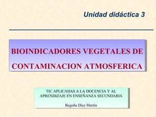 BIOINDICADORES VEGETALES DE  CONTAMINACION ATMOSFERICA Unidad didáctica 3 TIC APLICADAS A LA DOCENCIA Y AL APRENDIZAJE EN ENSEÑANZA SECUNDARIA Begoña Díez Martín 
