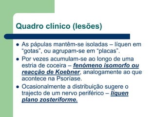 Quadro clínico (lesões)
 As pápulas mantêm-se isoladas – líquen em
“gotas”, ou agrupam-se em “placas”.
 Por vezes acumulam-se ao longo de uma
estria de coceira – fenómeno isomorfo ou
reacção de Koebner, analogamente ao que
acontece na Psoríase.
 Ocasionalmente a distribuição sugere o
trajecto de um nervo periférico – líquen
plano zosteriforme.
 