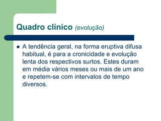 Quadro clínico (evolução)
 A tendência geral, na forma eruptiva difusa
habitual, é para a cronicidade e evolução
lenta dos respectivos surtos. Estes duram
em média vários meses ou mais de um ano
e repetem-se com intervalos de tempo
diversos.
 