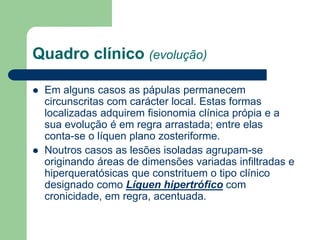 Quadro clínico (evolução)
 Em alguns casos as pápulas permanecem
circunscritas com carácter local. Estas formas
localizadas adquirem fisionomia clínica própia e a
sua evolução é em regra arrastada; entre elas
conta-se o líquen plano zosteriforme.
 Noutros casos as lesões isoladas agrupam-se
originando áreas de dimensões variadas infiltradas e
hiperqueratósicas que constrituem o tipo clínico
designado como Líquen hipertrófico com
cronicidade, em regra, acentuada.
 