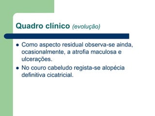 Quadro clínico (evolução)
 Como aspecto residual observa-se ainda,
ocasionalmente, a atrofia maculosa e
ulcerações.
 No couro cabeludo regista-se alopécia
definitiva cicatricial.
 