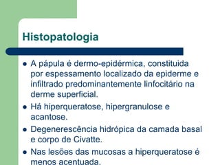 Histopatologia
 A pápula é dermo-epidérmica, constituida
por espessamento localizado da epiderme e
infiltrado predominantemente linfocitário na
derme superficial.
 Há hiperqueratose, hipergranulose e
acantose.
 Degenerescência hidrópica da camada basal
e corpo de Civatte.
 Nas lesões das mucosas a hiperqueratose é
menos acentuada.
 