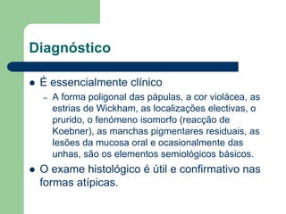 Diagnóstico
 É essencialmente clínico
– A forma poligonal das pápulas, a cor violácea, as
estrias de Wickham, as localizações electivas, o
prurido, o fenómeno isomorfo (reacção de
Koebner), as manchas pigmentares residuais, as
lesões da mucosa oral e ocasionalmente das
unhas, são os elementos semiológicos básicos.
 O exame histológico é útil e confirmativo nas
formas atípicas.
 