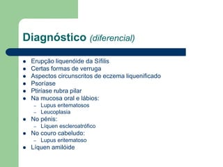 Diagnóstico (diferencial)
 Erupção liquenóide da Sífilis
 Certas formas de verruga
 Aspectos circunscritos de eczema liquenificado
 Psoríase
 Ptiríase rubra pilar
 Na mucosa oral e lábios:
– Lupus eritematosos
– Leucoplasia
 No pénis:
– Líquen escleroatrófico
 No couro cabeludo:
– Lupus eritematoso
 Líquen amilóide
 