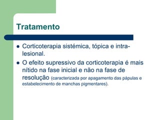 Tratamento
 Corticoterapia sistémica, tópica e intra-
lesional.
 O efeito supressivo da corticoterapia é mais
nítido na fase inicial e não na fase de
resolução (caracterizada por apagamento das pápulas e
estabelecimento de manchas pigmentares).
 