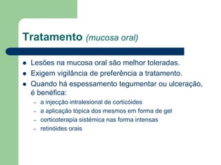 Tratamento (mucosa oral)
 Lesões na mucosa oral são melhor toleradas.
 Exigem vigilância de preferência a tratamento.
 Quando há espessamento tegumentar ou ulceração,
é benéfica:
– a injecção intralesional de corticóides
– a aplicação tópica dos mesmos em forma de gel
– corticoterapia sistémica nas forma intensas
– retinóides orais
 
