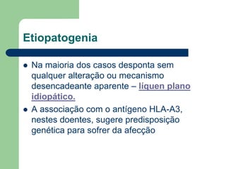Etiopatogenia
 Na maioria dos casos desponta sem
qualquer alteração ou mecanismo
desencadeante aparente – líquen plano
idiopático.
 A associação com o antígeno HLA-A3,
nestes doentes, sugere predisposição
genética para sofrer da afecção
 