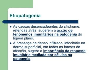 Etiopatogenia
 As causas desencadeantes do síndrome,
referidas atrás, sugerem a acção de
fenómenos imunitários na patogenia do
líquen plano.
 A presença de denso infiltrado linfocitário na
derme superficial, em todas as formas da
afecção, sugere a importância da resposta
imunitária mediada por células na
patogenia.
 