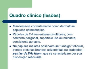 Quadro clínico (lesões)
 Manifesta-se correntemente como dermatose
papulosa característica.
 Pápulas de 2-4mm eritematovioláceas, com
contorno poligonal, superfície lisa ou brilhante,
consistente ao tacto.
 Na pápulas maiores observam-se “umbigo” folicular,
pontos e estrias brancas acizentadas ou prateadas –
estrias de Wickham, que se caracterizam por sua
disposição reticulada.
 
