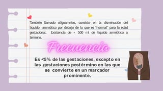También llamado oligoamnios, consiste en la disminución del
líquido amniótico por debajo de lo que es "normal" para la edad
gestacional. Existencia de < 500 ml de líquido amniótico a
término.
Es <5% de las gestaciones, excepto en
las gestaciones postérmino en las que
se convierte en un marcador
prominente.
 