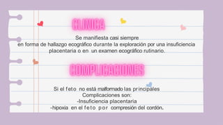 Se manifiesta casi siempre
en forma de hallazgo ecográfico durante la exploración por una insuficiencia
placentaria o en un examen ecográfico rutinario.
Si el feto no está malformado las principales
Complicaciones son:
-Insuficiencia placentaria
-hipoxia en el feto por compresión del cordón.
 