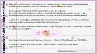 ..
Composición
del
líquido
amniótico El líquido amniótico empieza a formarse sobre la cuarta semana de embarazo, cuando el embrión ya ha
implantado en el útero y se forma el saco amniótico, también denominado amnios.
La composición del líquido amniótico va variando a lo largo del embarazo.
En el primer trimestre, el líquido amniótico es un ultrafiltrado del plasma sanguíneo materno y está
compuesto por proteínas, hidratos de carbono, glúcidos y electrolitos que ayudarán al desarrollo fetal.
A partir de la semana 12, el feto también interviene en la renovación del líquido amniótico aportando su
orina, que será el componente principal en las próximas semanas.
La cantidad de líquido amniótico también cambia a lo largo de la gestación. Sobre la semana 14, el volumen
de líquido es de unos 100 ml.
La cantidad máxima se alcanza en la semana 34, donde el volumen del líquido es de unos 800-1000 ml.
A partir de la semana 38 de embarazo, esta cantidad empieza a disminuir hasta los 600 ml
aproximadamente.
El líquido amniótico se regenera y está en continua circulación: el feto lo
ingiere y lo expulsa varias veces al día.
 