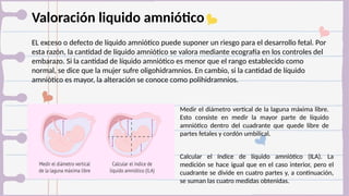 Valoración liquido amniótico
EL exceso o defecto de líquido amniótico puede suponer un riesgo para el desarrollo fetal. Por
esta razón, la cantidad de líquido amniótico se valora mediante ecografía en los controles del
embarazo. Si la cantidad de líquido amniótico es menor que el rango establecido como
normal, se dice que la mujer sufre oligohidramnios. En cambio, si la cantidad de líquido
amniótico es mayor, la alteración se conoce como polihidramnios.
Medir el diámetro vertical de la laguna máxima libre.
Esto consiste en medir la mayor parte de líquido
amniótico dentro del cuadrante que quede libre de
partes fetales y cordón umbilical.
Calcular el índice de líquido amniótico (ILA). La
medición se hace igual que en el caso interior, pero el
cuadrante se divide en cuatro partes y, a continuación,
se suman las cuatro medidas obtenidas.
 