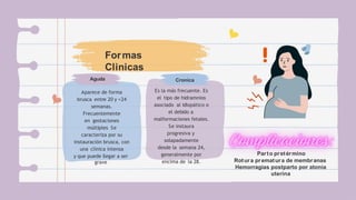 Formas
Clinicas
Aguda
Aparece de forma
brusca entre 20 y <24
semanas.
Frecuentemente
en gestaciones
múltiples Se
caracteriza por su
instauración brusca, con
una clínica intensa
y que puede llegar a ser
grave
Cronica
Es la más frecuente. Es
el tipo de hidramnios
asociado al idiopático o
el debido a
malformaciones fetales.
Se instaura
progresiva y
solapadamente
desde la semana 24,
generalmente por
encima de la 28.
Parto pretérmino
Rotura prematura de membranas
Hemorragias postparto por atonía
uterina
 