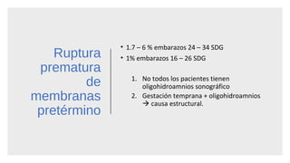 Ruptura
prematura
de
membranas
pretérmino
• 1.7 – 6 % embarazos 24 – 34 SDG
• 1% embarazos 16 – 26 SDG
1. No todos los pacientes tienen
oligohidroamnios sonográfico
2. Gestación temprana + oligohidroamnios
 causa estructural.
 