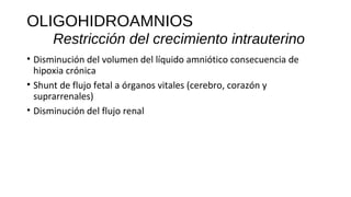 OLIGOHIDROAMNIOS
Restricción del crecimiento intrauterino
• Disminución del volumen del líquido amniótico consecuencia de
hipoxia crónica
• Shunt de flujo fetal a órganos vitales (cerebro, corazón y
suprarrenales)
• Disminución del flujo renal
 