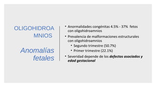 OLIGOHIDROA
MNIOS
Anomalías
fetales
• Anormalidades congénitas 4.5% - 37% fetos
con oligohidroamnios
• Prevalencia de malformaciones estructurales
con oligohidroamnios
• Segundo trimestre (50.7%)
• Primer trimestre (22.1%)
• Severidad depende de los defectos asociados y
edad gestacional
 