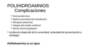 POLIHIDROAMNIOS
Complicaciones
• Parto pretérmino
• Ruptura prematura de membranas
• Abruption placentae
• Colapso del cordón umbilical
• Atonía uterina postparto
• Incidencia depende de la severidad, velocidad de presentación y
etiología.
Polihidroamnios es un signo
 