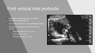 Pool vertical más profundo
• Medición vertical del pool de líquido
amniótico más profundo
• No cordón umbilical o extremidades fetales
• Medición en ángulo recto al contorno
uterino
• Oligohidroamnios 0 – 2 cm
• Normal 2.1 – 8 cm
• Polihidroamnios: > 8 cm
 