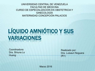 UNIVERSIDAD CENTRAL DE VENEZUELA
FACULTAD DE MEDICINA
CURSO DE ESPECIALIZACIÓN EN OBSTETRICIA Y
GINECOLOGÍA
MATERNIDAD CONCEPCIÓN PALACIOS
Marzo 2016
Realizado por:
Dra. Luisauri Noguera
(R1)
Coordinadora:
Dra. Shiuna Lo
Huang
LÍQUIDO AMNIÓTICO Y SUS
VARIACIONES
 