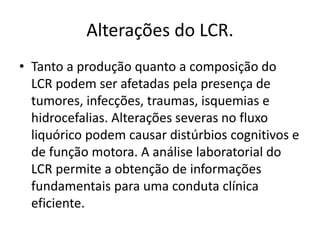 Alterações do LCR.
• Tanto a produção quanto a composição do
LCR podem ser afetadas pela presença de
tumores, infecções, traumas, isquemias e
hidrocefalias. Alterações severas no fluxo
liquórico podem causar distúrbios cognitivos e
de função motora. A análise laboratorial do
LCR permite a obtenção de informações
fundamentais para uma conduta clínica
eficiente.
 