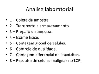 Análise laboratorial
• 1 – Coleta da amostra.
• 2 – Transporte e armazenamento.
• 3 – Preparo da amostra.
• 4 – Exame físico.
• 5 – Contagem global de células.
• 6 – Controle de qualidade.
• 7 – Contagem diferencial de leucócitos.
• 8 – Pesquisa de células malignas no LCR.
 