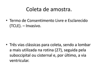 Coleta de amostra.
• Termo de Consentimento Livre e Esclarecido
(TCLE). – Invasivo.
• Três vias clássicas para coleta, sendo a lombar
a mais utilizada na rotina (27), seguida pela
suboccipital ou cisternal e, por último, a via
ventricular.
 