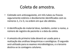 Coleta de amostra.
• Coletado sem anticoagulante, em três tubos ou frascos
seguramente estéreis e devidamente identificados com os
números 1, 2 e 3, na ordem em que são obtidos.
• A identificação do material deve, também, conter o nome, o
número de registro do paciente e a data da coleta.
• A amostra do primeiro tubo deverá ser usada para a
realização das análises bioquímicas e sorológicas. O segundo
será utilizado para os exames microbiológicos, e o terceiro
destina-se às contagens celulares.
 