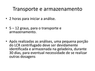 Transporte e armazenamento
• 2 horas para iniciar a análise.
• 5 – 12 graus, para o transporte e
armazenamento.
• Após realizadas as análises, uma pequena porção
do LCR centrifugado deve ser devidamente
identificada e armazenada na geladeira, durante
30 dias, para eventual necessidade de se realizar
outras dosagens
 