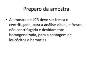 Preparo da amostra.
• A amostra de LCR deve ser fresca e
centrifugada, para a análise visual, e fresca,
não centrifugada e devidamente
homogeneizada, para a contagem de
leucócitos e hemácias.
 