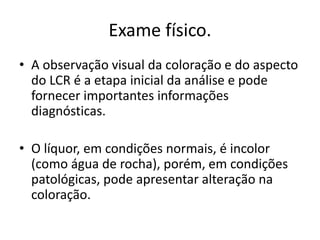Exame físico.
• A observação visual da coloração e do aspecto
do LCR é a etapa inicial da análise e pode
fornecer importantes informações
diagnósticas.
• O líquor, em condições normais, é incolor
(como água de rocha), porém, em condições
patológicas, pode apresentar alteração na
coloração.
 