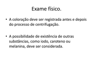 Exame físico.
• A coloração deve ser registrada antes e depois
do processo de centrifugação.
• A possibilidade de existência de outras
substâncias, como iodo, caroteno ou
melanina, deve ser considerada.
 