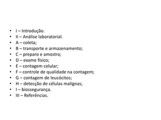 • I – Introdução.
• II – Análise laboratorial.
• A – coleta;
• B – transporte e armazenamento;
• C – preparo e amostra;
• D – exame físico;
• E – contagem celular;
• F – controle de qualidade na contagem;
• G – contagem de leucócitos;
• H – detecção de células malignas;
• I – biossegurança.
• III – Referências.
 