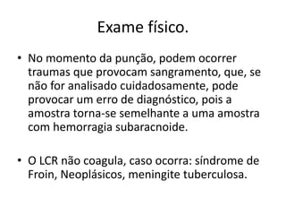 Exame físico.
• No momento da punção, podem ocorrer
traumas que provocam sangramento, que, se
não for analisado cuidadosamente, pode
provocar um erro de diagnóstico, pois a
amostra torna-se semelhante a uma amostra
com hemorragia subaracnoide.
• O LCR não coagula, caso ocorra: síndrome de
Froin, Neoplásicos, meningite tuberculosa.
 