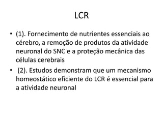 LCR
• (1). Fornecimento de nutrientes essenciais ao
cérebro, a remoção de produtos da atividade
neuronal do SNC e a proteção mecânica das
células cerebrais
• (2). Estudos demonstram que um mecanismo
homeostático eficiente do LCR é essencial para
a atividade neuronal
 