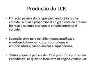 Produção do LCR
• Filtração passiva do sangue pelo endotélio capilar
coroidal, a qual é proporcional ao gradiente da pressão
hidrostática entre o sangue e o fluido intersticial
coroide;
• Secreção ativa pelo epitélio monoestratificado,
envolvendo bombas, cotransportadores e
antiportadores, canais iônicos e aquaporinas.
• Outra pequena parcela de LCR é produzida por células
ependimais, as quais se localizam na região ventricular.
 