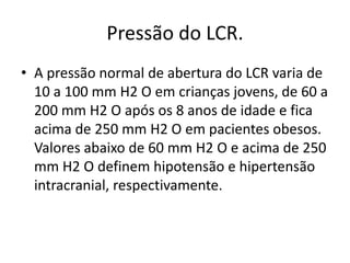 Pressão do LCR.
• A pressão normal de abertura do LCR varia de
10 a 100 mm H2 O em crianças jovens, de 60 a
200 mm H2 O após os 8 anos de idade e fica
acima de 250 mm H2 O em pacientes obesos.
Valores abaixo de 60 mm H2 O e acima de 250
mm H2 O definem hipotensão e hipertensão
intracranial, respectivamente.
 