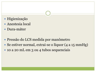  Higienização
 Anestesia local
 Dura-máter
 Pressão do LCS medida por manômetro
 Se estiver normal, extrai-se o líquor (4 a 15 mmHg)
 10 a 20 mL em 3 ou 4 tubos sequenciais
 