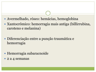  Avermelhado, róseo: hemácias, hemoglobina
 Xantocrômico: hemorragia mais antiga (billirrubina,
caroteno e melanina)
 Diferenciação entre a punção traumática e
hemorragia
 Hemorragia subaracnoide
 2 a 4 semanas
 