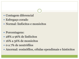  Contagem diferencial
 Esfregaço corado
 Normal: linfócitos e monócitos
 Porcentagens:
 28% a 96% de linfócitos
 16% a 56% de monócitos
 0 a 7% de neutrófilos
 Anormal: eosinófilos, células ependimais e histócitos
 