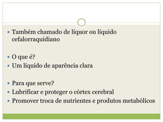  Também chamado de líquor ou líquido
cefalorraquidiano
 O que é?
 Um líquido de aparência clara
 Para que serve?
 Lubrificar e proteger o córtex cerebral
 Promover troca de nutrientes e produtos metabólicos
 