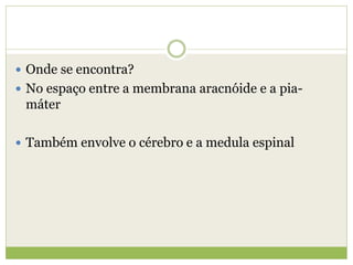  Onde se encontra?
 No espaço entre a membrana aracnóide e a pia-
máter
 Também envolve o cérebro e a medula espinal
 