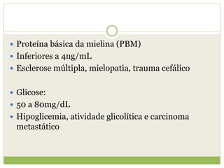  Proteína básica da mielina (PBM)
 Inferiores a 4ng/mL
 Esclerose múltipla, mielopatia, trauma cefálico
 Glicose:
 50 a 80mg/dL
 Hipoglicemia, atividade glicolítica e carcinoma
metastático
 