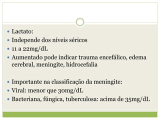  Lactato:
 Independe dos níveis séricos
 11 a 22mg/dL
 Aumentado pode indicar trauma encefálico, edema
cerebral, meningite, hidrocefalia
 Importante na classificação da meningite:
 Viral: menor que 30mg/dL
 Bacteriana, fúngica, tuberculosa: acima de 35mg/dL
 
