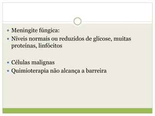  Meningite fúngica:
 Níveis normais ou reduzidos de glicose, muitas
proteínas, linfócitos
 Células malignas
 Quimioterapia não alcança a barreira
 