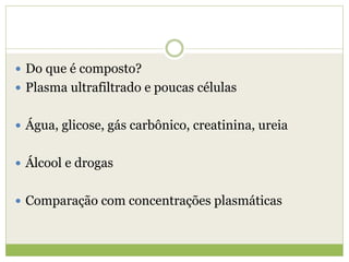  Do que é composto?
 Plasma ultrafiltrado e poucas células
 Água, glicose, gás carbônico, creatinina, ureia
 Álcool e drogas
 Comparação com concentrações plasmáticas
 